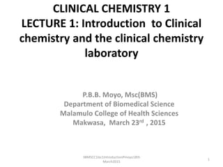 CLINICAL CHEMISTRY 1
LECTURE 1: Introduction to Clinical
chemistry and the clinical chemistry
laboratory
P.B.B. Moyo, Msc(BMS)
Department of Biomedical Science
Malamulo College of Health Sciences
Makwasa, March 23rd , 2015
3BMSCC1lec1IntroductionPmoyo18th
March2015
1
 