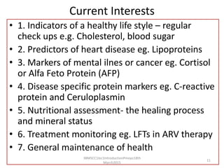 Current Interests
• 1. Indicators of a healthy life style – regular
check ups e.g. Cholesterol, blood sugar
• 2. Predictors of heart disease eg. Lipoproteins
• 3. Markers of mental ilnes or cancer eg. Cortisol
or Alfa Feto Protein (AFP)
• 4. Disease specific protein markers eg. C-reactive
protein and Ceruloplasmin
• 5. Nutritional assessment- the healing process
and mineral status
• 6. Treatment monitoring eg. LFTs in ARV therapy
• 7. General maintenance of health
3BMSCC1lec1IntroductionPmoyo18th
March2015
11
 