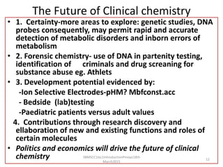 The Future of Clinical chemistry
• 1. Certainty-more areas to explore: genetic studies, DNA
probes consequently, may permit rapid and accurate
detection of metabolic disorders and inborn errors of
metabolism
• 2. Forensic chemistry- use of DNA in partenity testing,
identification of criminals and drug screaning for
substance abuse eg. Athlets
• 3. Development potential evidenced by:
-Ion Selective Electrodes-pHM? Mbfconst.acc
- Bedside (lab)testing
-Paediatric patients versus adult values
4. Contributions through research discovery and
ellaboration of new and existing functions and roles of
certain molecules
• Politics and economics will drive the future of clinical
chemistry 3BMSCC1lec1IntroductionPmoyo18th
March2015
12
 