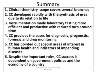 Summary
1. Clinical chemistry scope covers several branches
2. CC developed rapidly with the synthesis of urea
due to its relation to life
3. Instrumentation made laboratory testing more
efficient and productive with reduced turn around
time
4. CC provides the bases for diagnostic, prognostic,
forensic and drug monitoring
5. CC has pointed out special areas of interest in
human health and indicators of impending
diseases
6. Despite the important roles, CC success is
dependent on government policies and the
economy of a country
3BMSCC1lec1IntroductionPmoyo18th
March2015
15
 