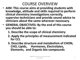 COURSE OVERVIEW
• AIM: This course aims at providing students with
knowledge, attitude and skills required to perform
clinical chemistry investigations correctly,
supervise technicians and provide sound advice to
clinicians about the same wherever necessary.
• GENERAL OBJECTIVES: By the end of this course
you should be able to:
1. Describe the scope of clinical chemistry
2. Apply the principles of measurement indicated
for CCL
3. Describe structure and metabolism of CHON,
CHO, Lipids, Hormones, Electrolytes,
Elements, and Organic bio-compounds
3BMSCC1lec1IntroductionPmoyo18th
March2015
2
 