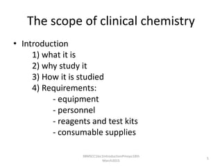 The scope of clinical chemistry
• Introduction
1) what it is
2) why study it
3) How it is studied
4) Requirements:
- equipment
- personnel
- reagents and test kits
- consumable supplies
3BMSCC1lec1IntroductionPmoyo18th
March2015
5
 