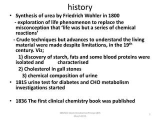 history
• Synthesis of urea by Friedrich Wohler in 1800
- exploration of life phenomenon to replace the
misconception that ‘life was but a series of chemical
reactions’
- Crude techniques but advances to understand the living
material were made despite limitations, in the 19th
century. Viz;
1) discovery of starch, fats and some blood proteins were
isolated and characterised
2) Cholesterol in gall stones
3) chemical composition of urine
• 1815 urine test for diabetes and CHO metabolism
investigations started
• 1836 The first clinical chemistry book was published
3BMSCC1lec1IntroductionPmoyo18th
March2015
7
 