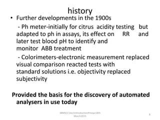 history
• Further developments in the 1900s
- Ph meter-initially for citrus acidity testing but
adapted to ph in assays, its effect on RR and
later test blood pH to identify and
monitor ABB treatment
- Colorimeters-electronic measurement replaced
visual comparison reacted tests with
standard solutions i.e. objectivity replaced
subjectivityESULTED IN INCREASED ACCURACY
AND PRODUCTIVITY
Provided the basis for the discovery of automated
analysers in use today
3BMSCC1lec1IntroductionPmoyo18th
March2015
8
 