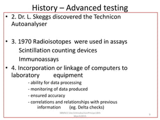 History – Advanced testing
• 2. Dr. L. Skeggs discovered the Technicon
Autoanalyser
• 3. 1970 Radioisotopes were used in assays
Scintillation counting devices
Immunoassays
• 4. Incorporation or linkage of computers to
laboratory equipment
- ability for data processing
- monitoring of data produced
- ensured accuracy
- correlations and relationships with previous
information (eg. Delta checks)
3BMSCC1lec1IntroductionPmoyo18th
March2015
9
 