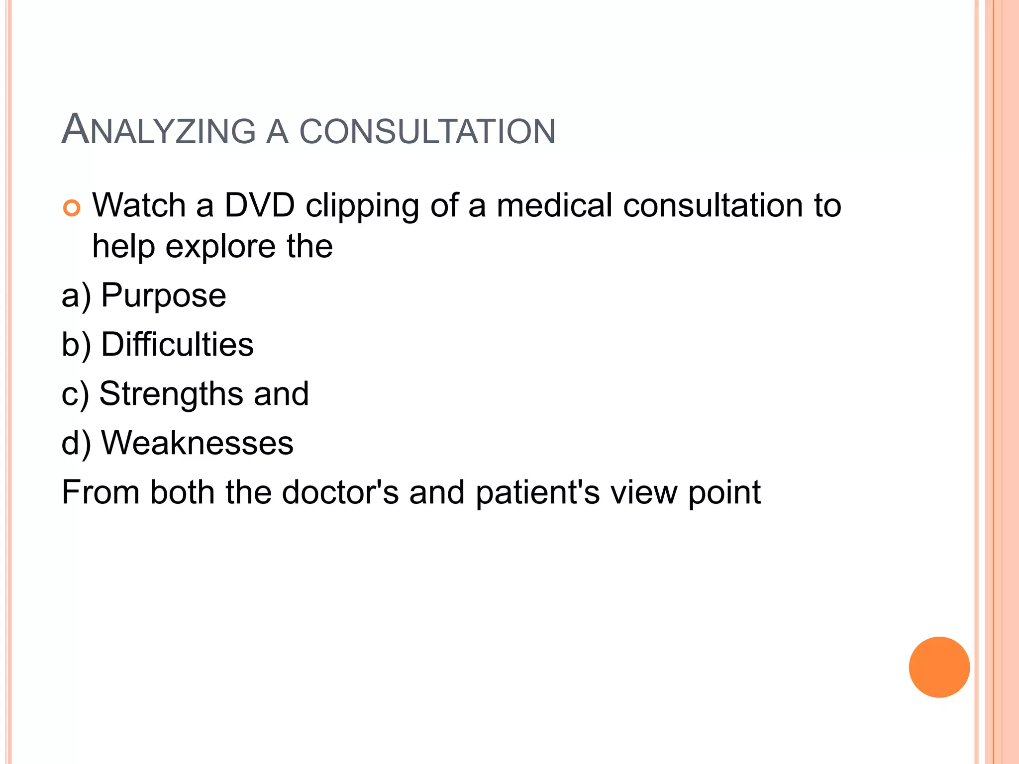 ANALYZING A CONSULTATION
 Watch a DVD clipping of a medical consultation to
  help explore the
a) Purpose
b) Difficulties
c) Strengths and
d) Weaknesses
From both the doctor's and patient's view point
 