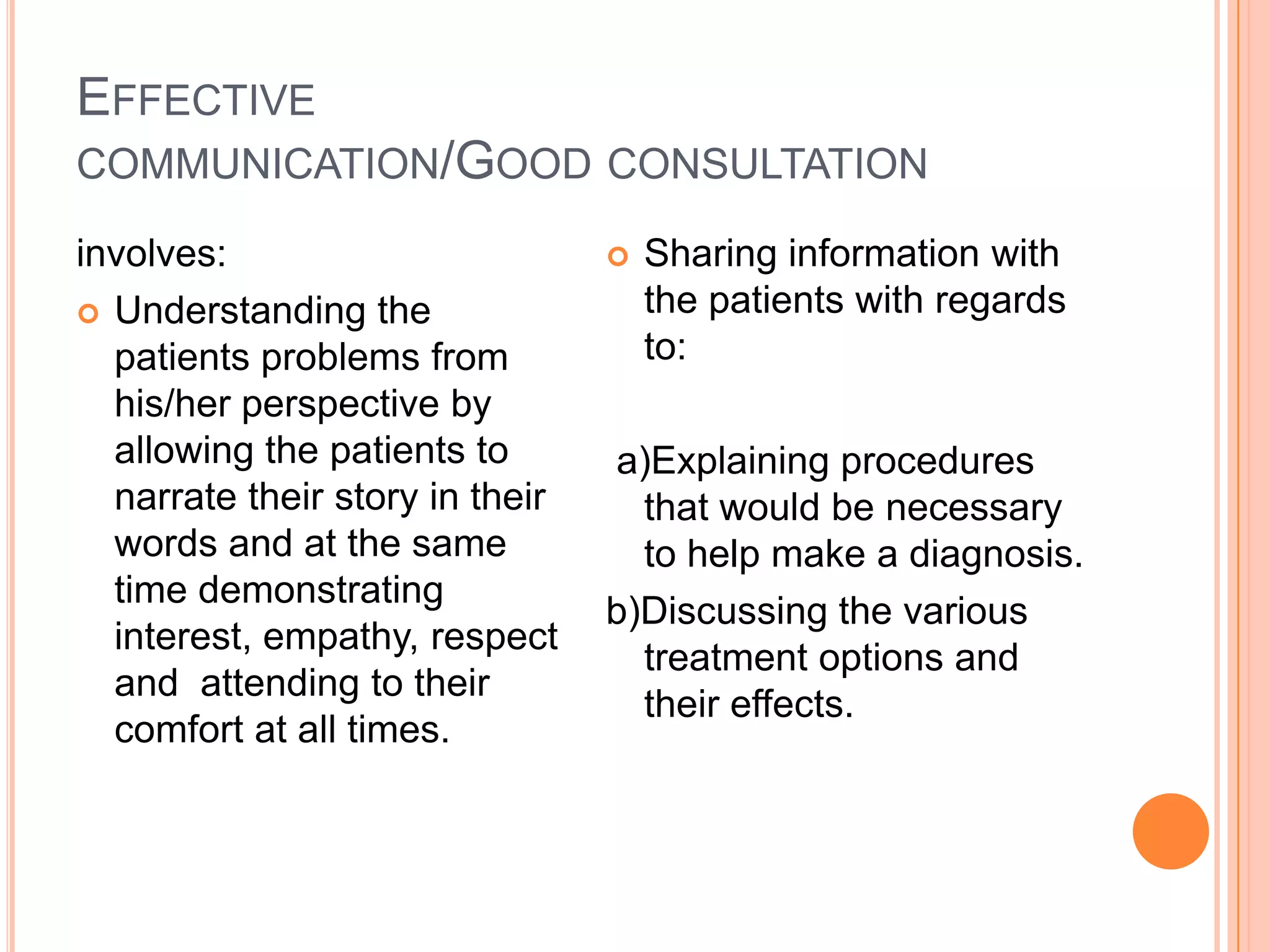 EFFECTIVE
COMMUNICATION/GOOD CONSULTATION

involves:                           Sharing information with
 Understanding the                  the patients with regards
  patients problems from             to:
  his/her perspective by
  allowing the patients to       a)Explaining procedures
  narrate their story in their     that would be necessary
  words and at the same            to help make a diagnosis.
  time demonstrating
                                 b)Discussing the various
  interest, empathy, respect
                                   treatment options and
  and attending to their
                                   their effects.
  comfort at all times.
 