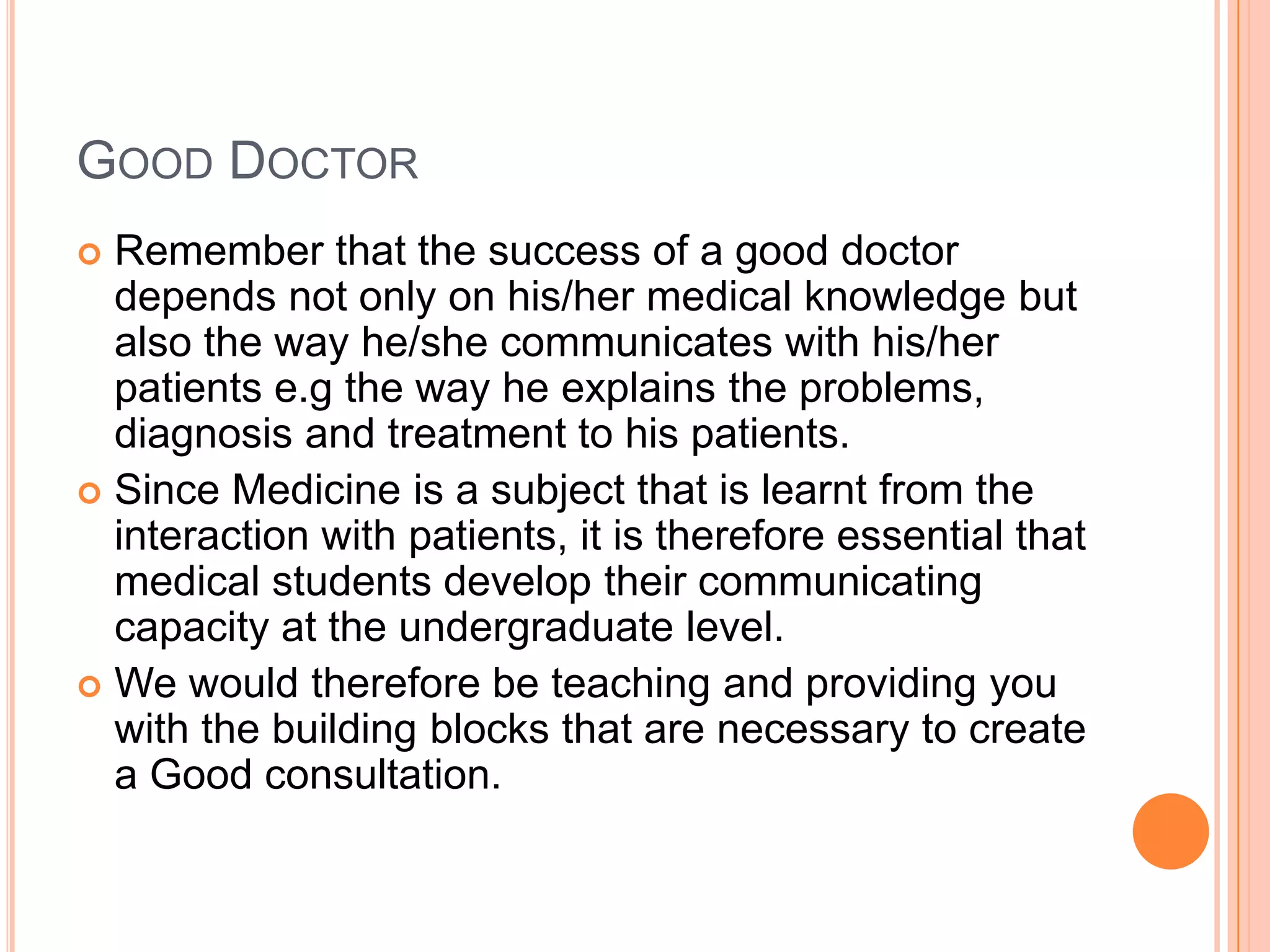 GOOD DOCTOR
 Remember that the success of a good doctor
  depends not only on his/her medical knowledge but
  also the way he/she communicates with his/her
  patients e.g the way he explains the problems,
  diagnosis and treatment to his patients.
 Since Medicine is a subject that is learnt from the
  interaction with patients, it is therefore essential that
  medical students develop their communicating
  capacity at the undergraduate level.
 We would therefore be teaching and providing you
  with the building blocks that are necessary to create
  a Good consultation.
 