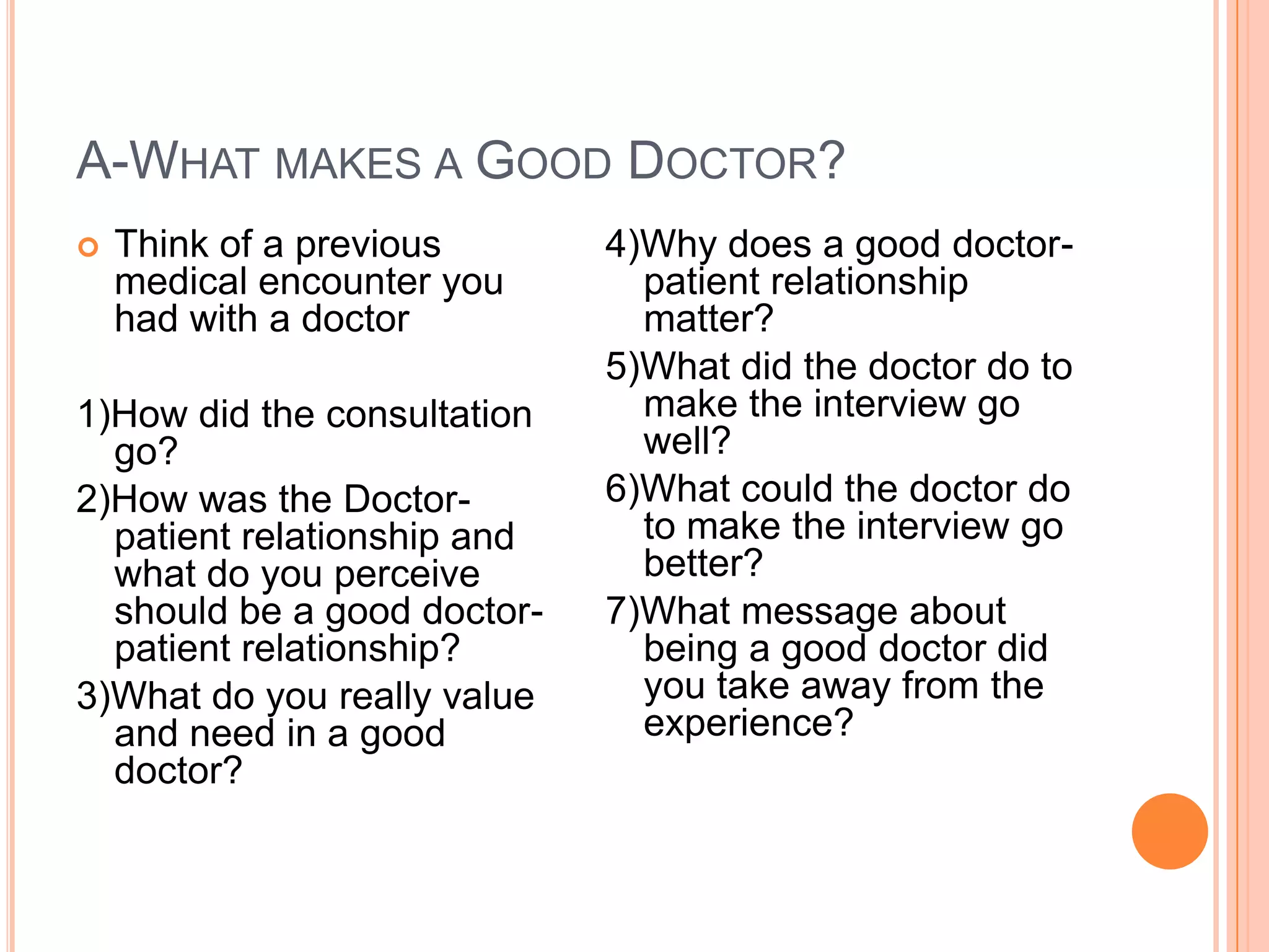 A-WHAT MAKES A GOOD DOCTOR?
   Think of a previous      4)Why does a good doctor-
    medical encounter you      patient relationship
    had with a doctor          matter?
                             5)What did the doctor do to
1)How did the consultation     make the interview go
  go?                          well?
2)How was the Doctor-        6)What could the doctor do
  patient relationship and     to make the interview go
  what do you perceive         better?
  should be a good doctor-   7)What message about
  patient relationship?        being a good doctor did
3)What do you really value     you take away from the
  and need in a good           experience?
  doctor?
 