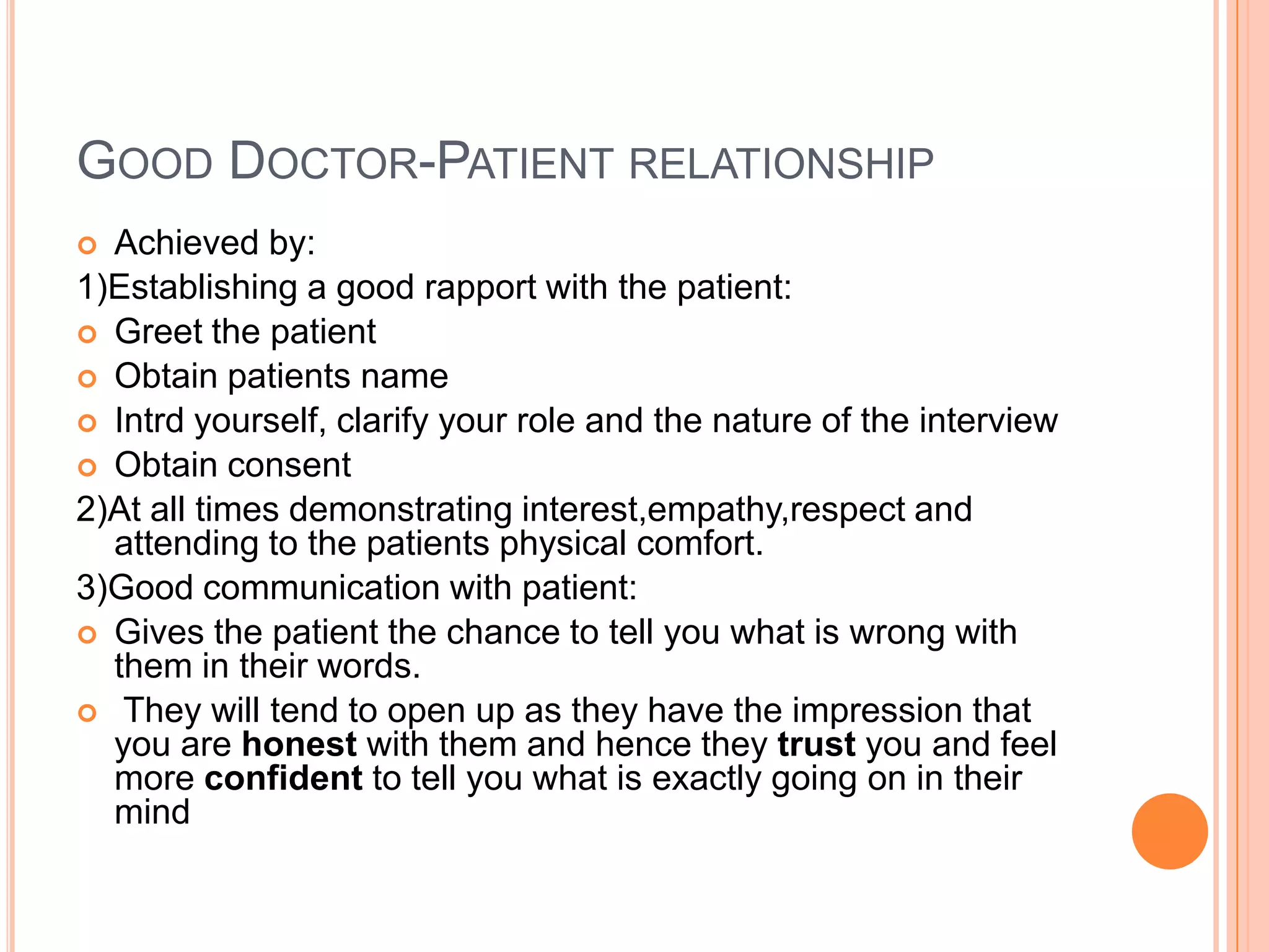 GOOD DOCTOR-PATIENT RELATIONSHIP
 Achieved by:
1)Establishing a good rapport with the patient:
 Greet the patient
 Obtain patients name
 Intrd yourself, clarify your role and the nature of the interview
 Obtain consent
2)At all times demonstrating interest,empathy,respect and
  attending to the patients physical comfort.
3)Good communication with patient:
 Gives the patient the chance to tell you what is wrong with
  them in their words.
 They will tend to open up as they have the impression that
  you are honest with them and hence they trust you and feel
  more confident to tell you what is exactly going on in their
  mind
 