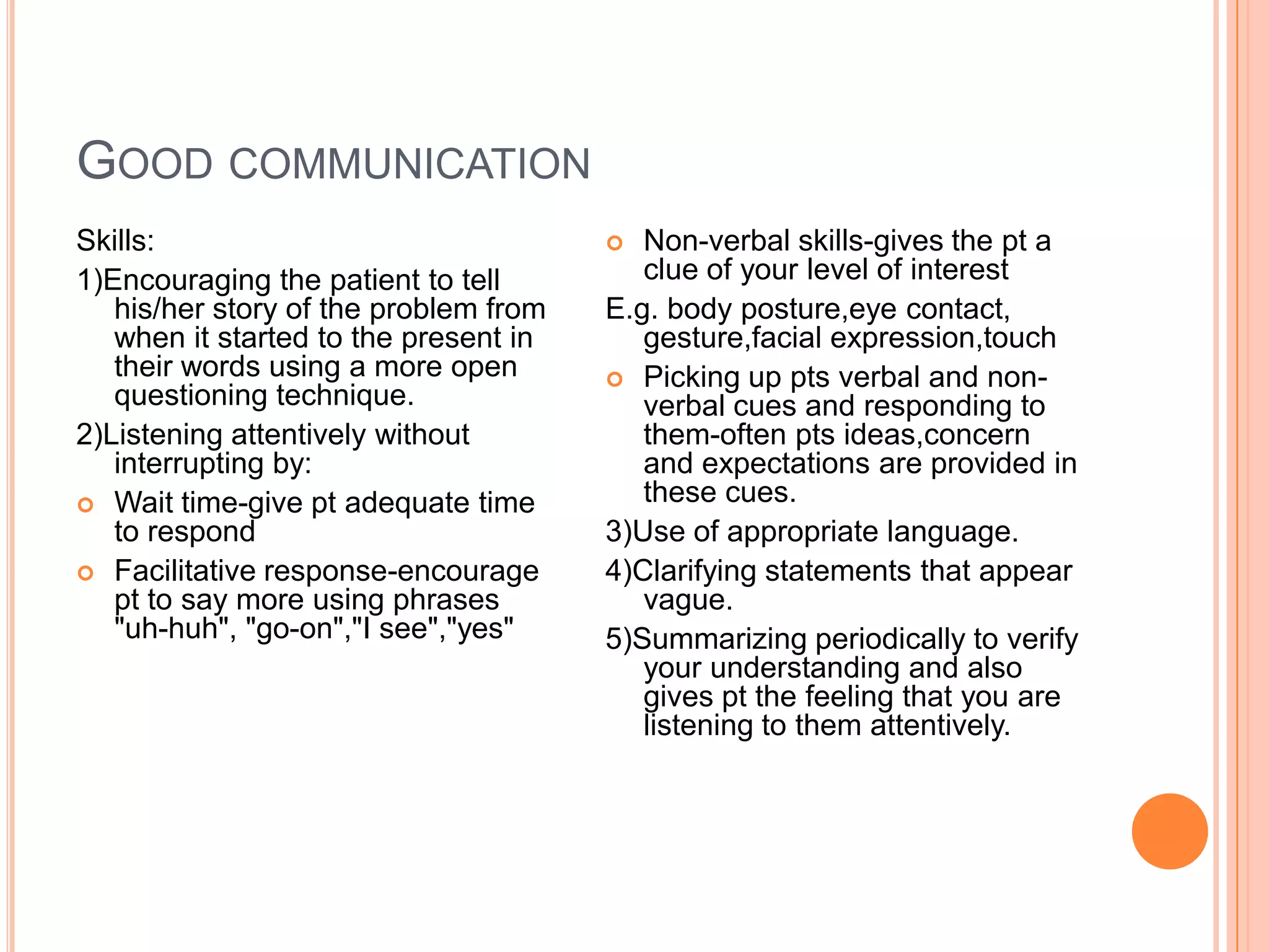 GOOD COMMUNICATION
Skills:                                  Non-verbal skills-gives the pt a
1)Encouraging the patient to tell         clue of your level of interest
   his/her story of the problem from   E.g. body posture,eye contact,
   when it started to the present in      gesture,facial expression,touch
   their words using a more open        Picking up pts verbal and non-
   questioning technique.                 verbal cues and responding to
2)Listening attentively without           them-often pts ideas,concern
   interrupting by:                       and expectations are provided in
 Wait time-give pt adequate time
                                          these cues.
   to respond                          3)Use of appropriate language.
 Facilitative response-encourage      4)Clarifying statements that appear
   pt to say more using phrases           vague.
   "uh-huh", "go-on","I see","yes"     5)Summarizing periodically to verify
                                          your understanding and also
                                          gives pt the feeling that you are
                                          listening to them attentively.
 