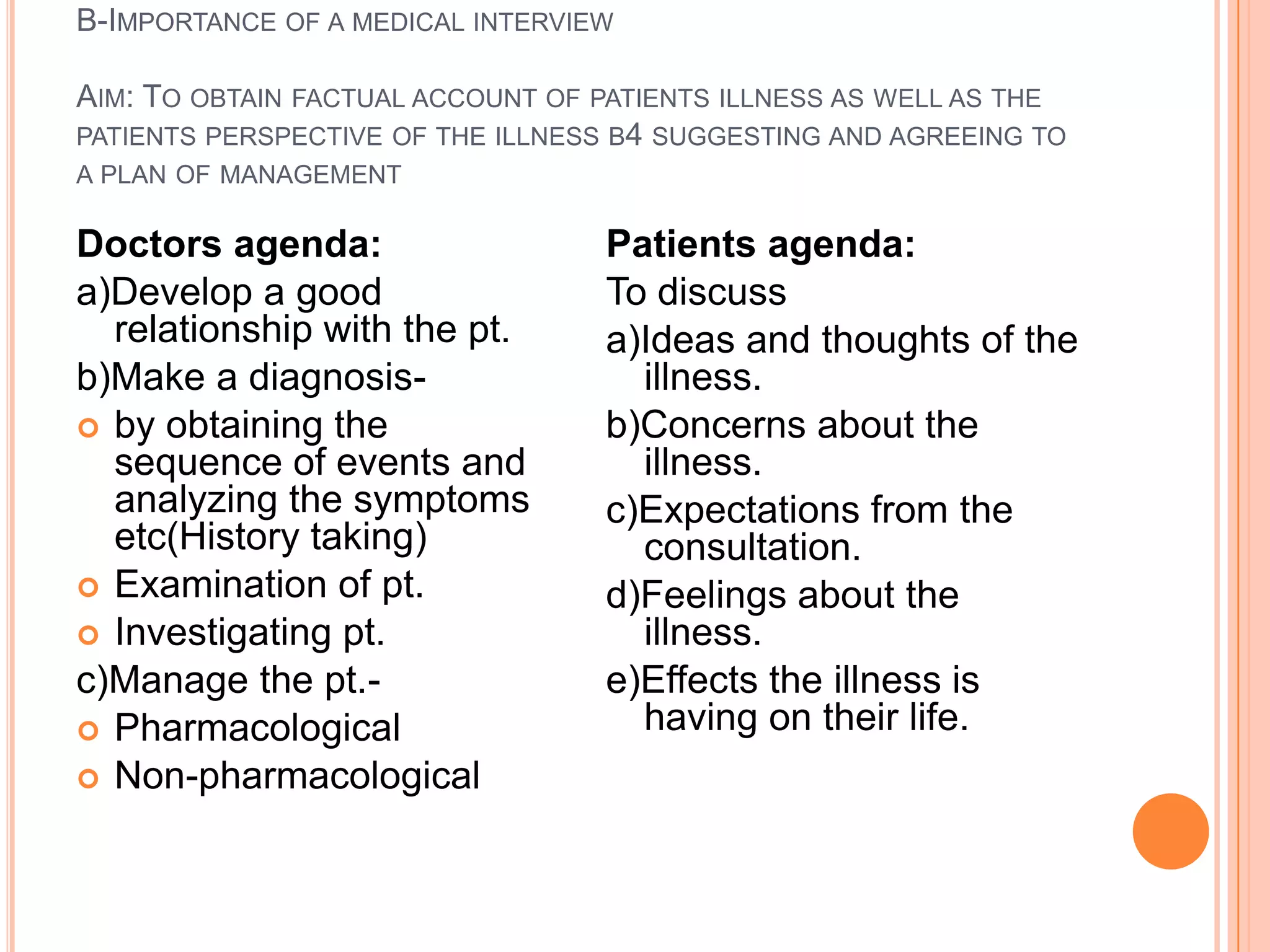 B-IMPORTANCE OF A MEDICAL INTERVIEW

AIM: TO OBTAIN FACTUAL ACCOUNT OF PATIENTS ILLNESS AS WELL AS THE
PATIENTS PERSPECTIVE OF THE ILLNESS B4 SUGGESTING AND AGREEING TO
A PLAN OF MANAGEMENT

Doctors agenda:                   Patients agenda:
a)Develop a good                  To discuss
  relationship with the pt.       a)Ideas and thoughts of the
b)Make a diagnosis-                 illness.
 by obtaining the                b)Concerns about the
  sequence of events and            illness.
  analyzing the symptoms          c)Expectations from the
  etc(History taking)               consultation.
 Examination of pt.              d)Feelings about the
 Investigating pt.                 illness.
c)Manage the pt.-                 e)Effects the illness is
 Pharmacological                   having on their life.
 Non-pharmacological
 