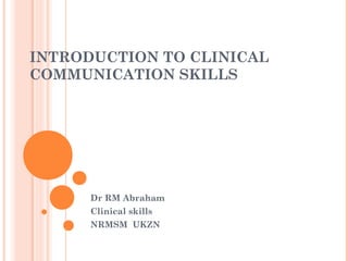 INTRODUCTION TO CLINICAL
COMMUNICATION SKILLS
Dr RM Abraham
Clinical skills
NRMSM UKZN
 