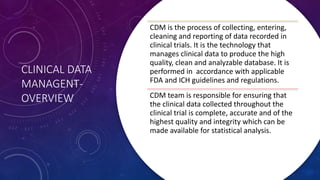 CLINICAL DATA
MANAGENT-
OVERVIEW
CDM is the process of collecting, entering,
cleaning and reporting of data recorded in
clinical trials. It is the technology that
manages clinical data to produce the high
quality, clean and analyzable database. It is
performed in accordance with applicable
FDA and ICH guidelines and regulations.
CDM team is responsible for ensuring that
the clinical data collected throughout the
clinical trial is complete, accurate and of the
highest quality and integrity which can be
made available for statistical analysis.
 