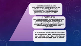 3- EECTRONIC DATAL CAPTURE (EDC)-
It is a computerized system designed for the
collection of clinical trial which replace
traditional paper based data collection
methodology. It is widely accepted by
pharmaceutical company and CROs.
4- FILE TRANSFERS-
Data collection through file transfer by Electronic
data interchange (EDI) is the exchange of
documents in standardized electronic form
between organization in an automated manner
directly from a computer application from one
organization to an application in other
organization.
5- ELECTRONIC PATIENT REPORT OUTCOME-
It is a system for data collection directly
from patients, where data collection can
be done through IVRS, Web or tablets.
 