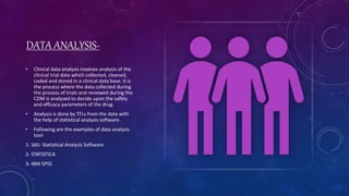 DATA ANALYSIS-
• Clinical data analysis involves analysis of the
clinical trial data which collected, cleaned,
coded and stored in a clinical data base. It is
the process where the data collected during
the process of trials and reviewed during the
CDM is analyzed to decide upon the safety
and efficacy parameters of the drug.
• Analysis is done by TFLs from the data with
the help of statistical analysis software.
• Following are the examples of data analysis
tool-
1- SAS- Statistical Analysis Software
2- STATISTICA
3- IBM SPSS
 