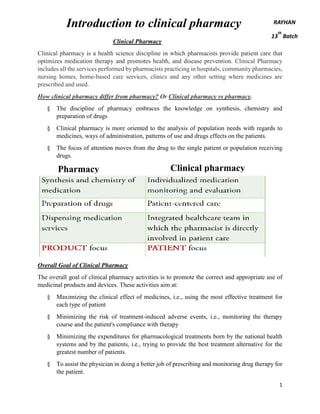 1
Clinical Pharmacy
Clinical pharmacy is a health science discipline in which pharmacists provide patient care that
optimizes medication therapy and promotes health, and disease prevention. Clinical Pharmacy
includes all the services performed by pharmacists practicing in hospitals, community pharmacies,
nursing homes, home-based care services, clinics and any other setting where medicines are
prescribed and used.
How clinical pharmacy differ from pharmacy? Or Clinical pharmacy vs pharmacy.
§ The discipline of pharmacy embraces the knowledge on synthesis, chemistry and
preparation of drugs
§ Clinical pharmacy is more oriented to the analysis of population needs with regards to
medicines, ways of administration, patterns of use and drugs effects on the patients.
§ The focus of attention moves from the drug to the single patient or population receiving
drugs.
Overall Goal of Clinical Pharmacy
The overall goal of clinical pharmacy activities is to promote the correct and appropriate use of
medicinal products and devices. These activities aim at:
§ Maximizing the clinical effect of medicines, i.e., using the most effective treatment for
each type of patient
§ Minimizing the risk of treatment-induced adverse events, i.e., monitoring the therapy
course and the patient's compliance with therapy
§ Minimizing the expenditures for pharmacological treatments born by the national health
systems and by the patients, i.e., trying to provide the best treatment alternative for the
greatest number of patients.
§ To assist the physician in doing a better job of prescribing and monitoring drug therapy for
the patient.
Introduction to clinical pharmacy RAYHAN
13
th
Batch
Pharmacy Clinical pharmacy
 
