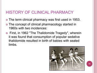 HISTORY OF CLINICAL PHARMACY
 The term clinical pharmacy was first used in 1953.
 The concept of clinical pharmacology started in
1960s with two incidences:
 First, in 1962 "The Thalidomide Tragedy", wherein
it was found that consumption of popular sedative
thalidomide resulted in birth of babies with sealed
limbs.
11
 