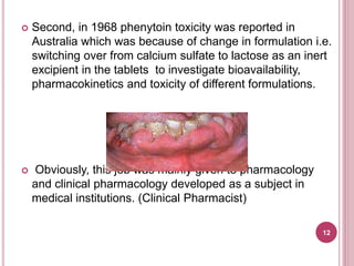  Second, in 1968 phenytoin toxicity was reported in
Australia which was because of change in formulation i.e.
switching over from calcium sulfate to lactose as an inert
excipient in the tablets to investigate bioavailability,
pharmacokinetics and toxicity of different formulations.
 Obviously, this job was mainly given to pharmacology
and clinical pharmacology developed as a subject in
medical institutions. (Clinical Pharmacist)
12
 