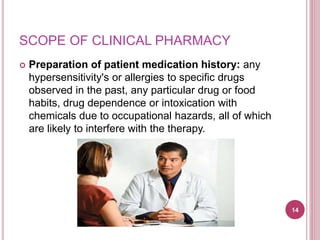 SCOPE OF CLINICAL PHARMACY
 Preparation of patient medication history: any
hypersensitivity's or allergies to specific drugs
observed in the past, any particular drug or food
habits, drug dependence or intoxication with
chemicals due to occupational hazards, all of which
are likely to interfere with the therapy.
14
 