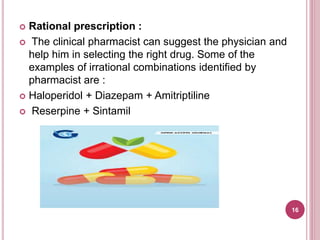  Rational prescription :
 The clinical pharmacist can suggest the physician and
help him in selecting the right drug. Some of the
examples of irrational combinations identified by
pharmacist are :
 Haloperidol + Diazepam + Amitriptiline
 Reserpine + Sintamil
16
 