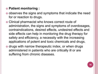  Patient monitoring :
 observes the signs and symptoms that indicate the need
for or reaction to drugs.
 Clinical pharmacist who knows correct route of
administration, the signs and symptoms of overdosages,
contraindications, desired effects, undesired effects and
side effects can help in monitoring the drug therapy for
safety and efficiency, a necessity with the increasing
applications of potent and toxic chemicals and drugs.
 drugs with narrow therapeutic index, or when drugs
administered in patients who are critically ill or are
suffering from chronic diseases.
18
 