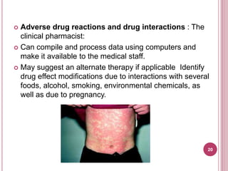  Adverse drug reactions and drug interactions : The
clinical pharmacist:
 Can compile and process data using computers and
make it available to the medical staff.
 May suggest an alternate therapy if applicable Identify
drug effect modifications due to interactions with several
foods, alcohol, smoking, environmental chemicals, as
well as due to pregnancy.
20
 