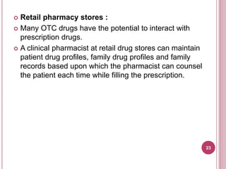  Retail pharmacy stores :
 Many OTC drugs have the potential to interact with
prescription drugs.
 A clinical pharmacist at retail drug stores can maintain
patient drug profiles, family drug profiles and family
records based upon which the pharmacist can counsel
the patient each time while filling the prescription.
23
 