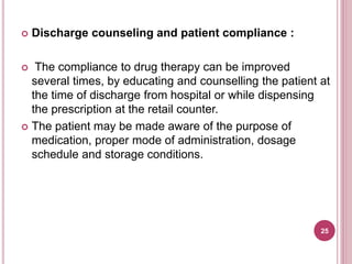  Discharge counseling and patient compliance :
 The compliance to drug therapy can be improved
several times, by educating and counselling the patient at
the time of discharge from hospital or while dispensing
the prescription at the retail counter.
 The patient may be made aware of the purpose of
medication, proper mode of administration, dosage
schedule and storage conditions.
25
 