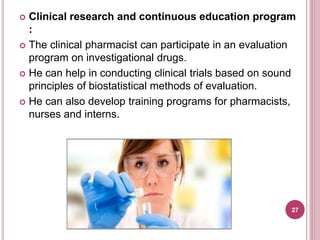  Clinical research and continuous education program
:
 The clinical pharmacist can participate in an evaluation
program on investigational drugs.
 He can help in conducting clinical trials based on sound
principles of biostatistical methods of evaluation.
 He can also develop training programs for pharmacists,
nurses and interns.
27
 