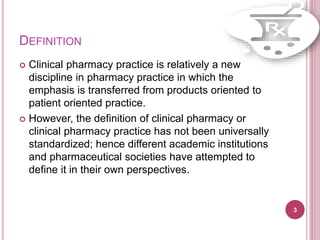 DEFINITION
 Clinical pharmacy practice is relatively a new
discipline in pharmacy practice in which the
emphasis is transferred from products oriented to
patient oriented practice.
 However, the definition of clinical pharmacy or
clinical pharmacy practice has not been universally
standardized; hence different academic institutions
and pharmaceutical societies have attempted to
define it in their own perspectives.
3
 
