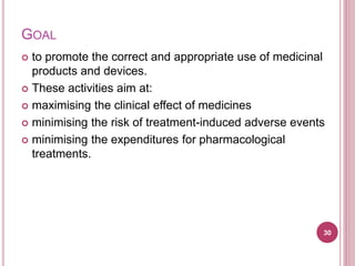 GOAL
 to promote the correct and appropriate use of medicinal
products and devices.
 These activities aim at:
 maximising the clinical effect of medicines
 minimising the risk of treatment-induced adverse events
 minimising the expenditures for pharmacological
treatments.
30
 