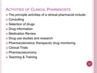 ACTIVITIES OF CLINICAL PHARMACISTS
 The principle activities of a clinical pharmacist include:
 Consulting
 Selection of drugs
 Drug information
 Medication Review
 Drug use studies and research
 Pharmacokinetics/ therapeutic drug monitoring
 Clinical Trials
 Pharmacoeconomy
 Teaching & Training
31
 