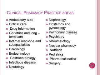 CLINICAL PHARMACY PRACTICE AREAS
 Ambulatory care
 Critical care
 Drug Information
 Geriatrics and long –
term care
 Internal medicine and
subspecialties
 Cardiology
 Endocrinology
 Gastroenterology
 Infectious disease
 Neurology
 Nephrology
 Obstetrics and
gynecology
 Pulmonary disease
 Psychiatry
 Rheumatology
 Nuclear pharmacy
 Nutrition
 Pediatrics
 Pharmacokinetics
 Surgery
32
 