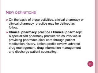 NEW DEFINITIONS
 On the basis of these activities, clinical pharmacy or
clinical pharmacy practice may be defined as
follow:
 Clinical pharmacy practice / Clinical pharmacy:
A specialized pharmacy practice which involves in
providing pharmaceutical care through patient
medication history, patient profile review, adverse
drug management, drug information management
and discharge patient counseling.
33
 