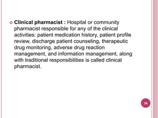  Clinical pharmacist : Hospital or community
pharmacist responsible for any of the clinical
activities: patient medication history, patient profile
review, discharge patient counseling, therapeutic
drug monitoring, adverse drug reaction
management, and information management, along
with traditional responsibilities is called clinical
pharmacist.
34
 