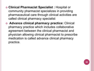  Clinical Pharmacist Specialist : Hospital or
community pharmacist specializes in providing
pharmaceutical care through clinical activities are
called clinical pharmacy specialist
 Advance clinical pharmacy practice: Clinical
pharmacy practice which includes collaborative
agreement between the clinical pharmacist and
physician allowing clinical pharmacist to prescribe
medication is called advance clinical pharmacy
practice.
35
 