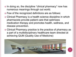  In doing so, the discipline “clinical pharmacy” now has
numerous meanings through out world.
 Few of the recognized definitions are as follows:
 Clinical Pharmacy is a health science discipline in which
pharmacists provide patient care that optimizes
medication therapy and promotes health, wellness, and
disease prevention.
 Clinical Pharmacy practice is the practice of pharmacy as
a part of a multidisciplinary healthcare team directed at
achieving QUM (Quality Use of Medicine)
4
 