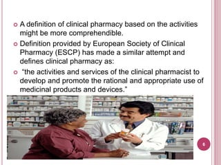  A definition of clinical pharmacy based on the activities
might be more comprehendible.
 Definition provided by European Society of Clinical
Pharmacy (ESCP) has made a similar attempt and
defines clinical pharmacy as:
 “the activities and services of the clinical pharmacist to
develop and promote the rational and appropriate use of
medicinal products and devices.”
6
 