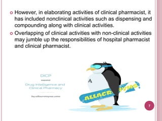  However, in elaborating activities of clinical pharmacist, it
has included nonclinical activities such as dispensing and
compounding along with clinical activities.
 Overlapping of clinical activities with non-clinical activities
may jumble up the responsibilities of hospital pharmacist
and clinical pharmacist.
7
 