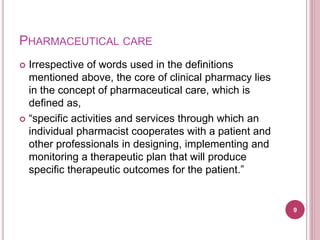 PHARMACEUTICAL CARE
 Irrespective of words used in the definitions
mentioned above, the core of clinical pharmacy lies
in the concept of pharmaceutical care, which is
defined as,
 “specific activities and services through which an
individual pharmacist cooperates with a patient and
other professionals in designing, implementing and
monitoring a therapeutic plan that will produce
specific therapeutic outcomes for the patient.”
9
 
