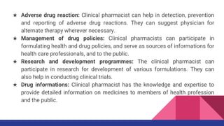★ Adverse drug reaction: Clinical pharmacist can help in detection, prevention
and reporting of adverse drug reactions. They can suggest physician for
alternate therapy wherever necessary.
★ Management of drug policies: Clinical pharmacists can participate in
formulating health and drug policies, and serve as sources of informations for
health care professionals, and to the public.
★ Research and development programmes: The clinical pharmacist can
participate in research for development of various formulations. They can
also help in conducting clinical trials.
★ Drug informations: Clinical pharmacist has the knowledge and expertise to
provide detailed information on medicines to members of health profession
and the public.
 