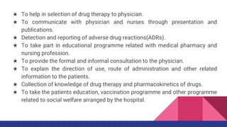 ★ To help in selection of drug therapy to physician.
★ To communicate with physician and nurses through presentation and
publications.
★ Detection and reporting of adverse drug reactions(ADRs).
★ To take part in educational programme related with medical pharmacy and
nursing profession.
★ To provide the formal and informal consultation to the physician.
★ To explain the direction of use, route of administration and other related
information to the patients.
★ Collection of knowledge of drug therapy and pharmacokinetics of drugs.
★ To take the patients education, vaccination programme and other programme
related to social welfare arranged by the hospital.
 