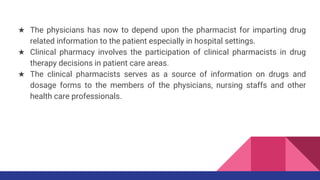 ★ The physicians has now to depend upon the pharmacist for imparting drug
related information to the patient especially in hospital settings.
★ Clinical pharmacy involves the participation of clinical pharmacists in drug
therapy decisions in patient care areas.
★ The clinical pharmacists serves as a source of information on drugs and
dosage forms to the members of the physicians, nursing staffs and other
health care professionals.
 