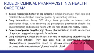 ROLE OF CLINICAL PHARMACIST IN A HEALTH
CARE TEAM
★ Taking medication history of the patient: A clinical pharmacist must take and
maintain the medication history of patient by interacting with him.
★ Drug interactions: Many OTC drugs have potential to interact with
prescription drugs. After receiving the prescription, pharmacist checks the
drug interaction and patient’s habits with the help of patient’s history record.
★ Selection of proper drug therapy: Clinical pharmacist can assists in selection
of a proper drug products/generic formulation.
★ Drug monitoring: Clinical pharmacist can help in monitoring drug therapy for
safety and efficacy. They can also help in determining various
pharmacokinetic parameters based on plasma concentration of drugs,
enzymes and measurement of glucose levels in blood.
 