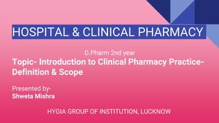 HOSPITAL & CLINICAL PHARMACY
D.Pharm 2nd year
Topic- Introduction to Clinical Pharmacy Practice-
Definition & Scope
Presented by-
Shweta Mishra
HYGIA GROUP OF INSTITUTION, LUCKNOW
 