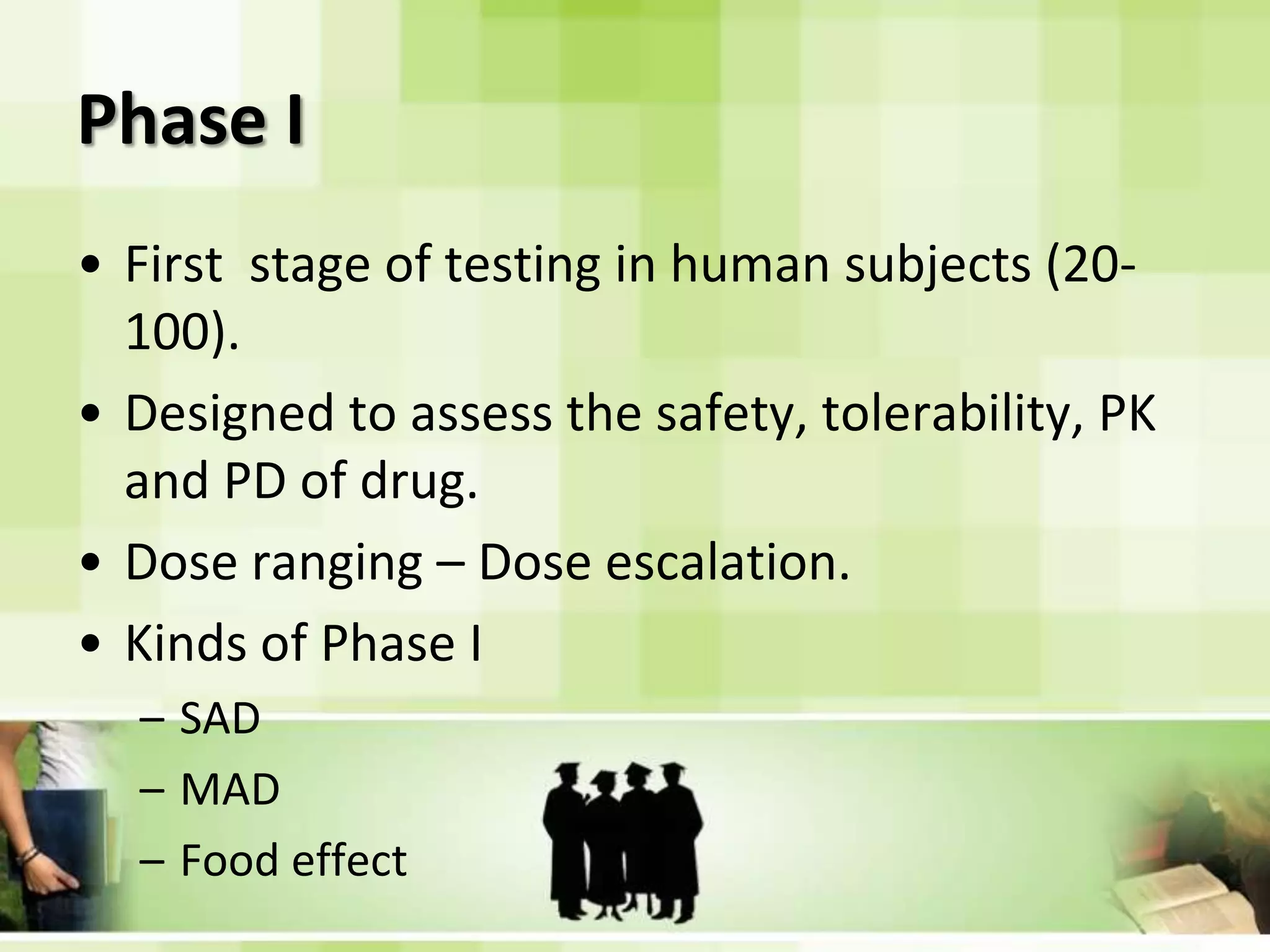 Phase IFirst stage of testing in human subjects (20-100).Designed to assess the safety, tolerability, PK and PD of drug.Dose ranging – Dose escalation.Kinds of Phase ISADMADFood effect