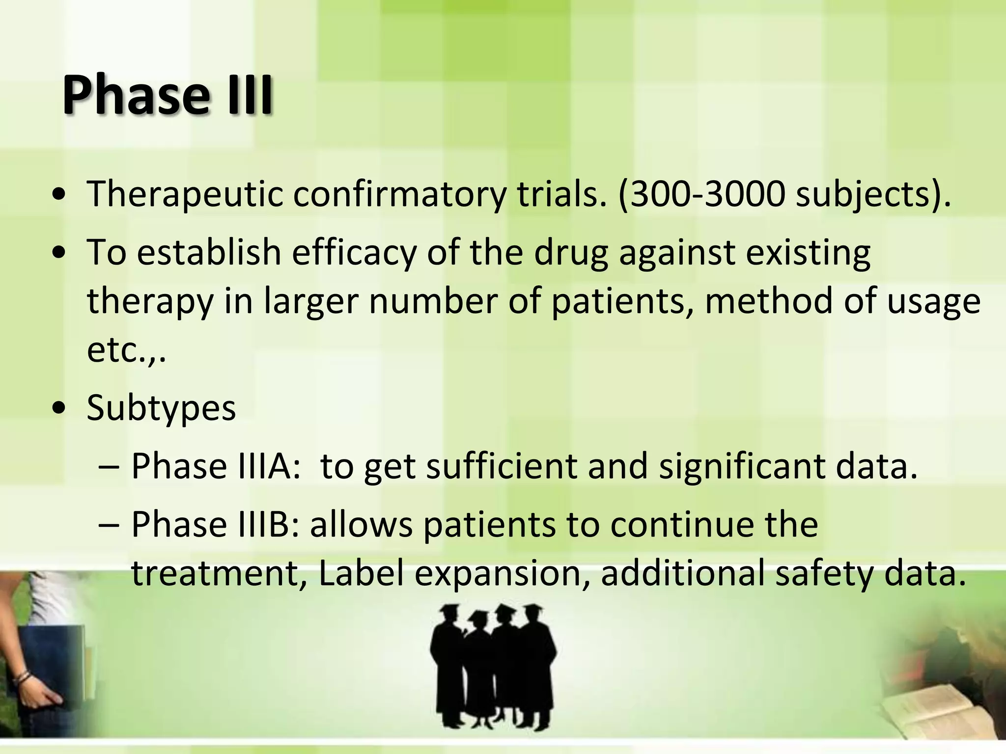 Phase IIITherapeutic confirmatory trials. (300-3000 subjects).To establish efficacy of the drug against existing therapy in larger number of patients, method of usage etc.,.SubtypesPhase IIIA:  to get sufficient and significant data.Phase IIIB: allows patients to continue the treatment, Label expansion, additional safety data.