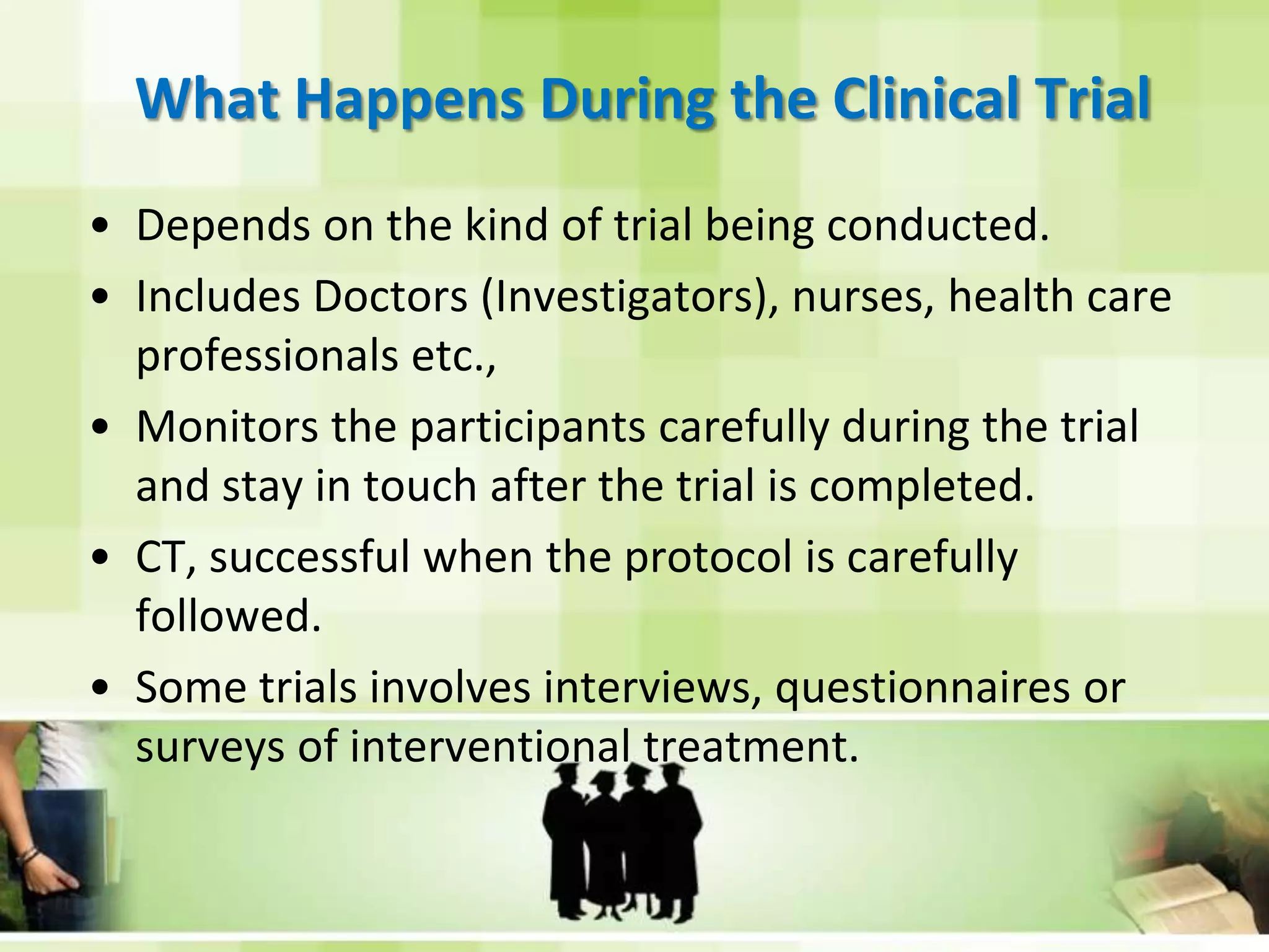What Happens During the Clinical TrialDepends on the kind of trial being conducted.Includes Doctors (Investigators), nurses, health care professionals etc.,Monitors the participants carefully during the trial and stay in touch after the trial is completed.CT, successful when the protocol is carefully followed.Some trials involves interviews, questionnaires or surveys of interventional treatment.