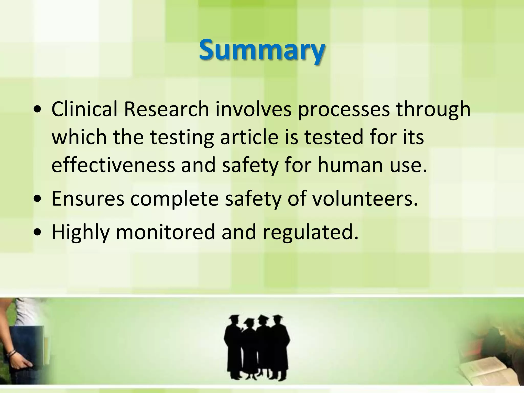 SummaryClinical Research involves processes through which the testing article is tested for its effectiveness and safety for human use.Ensures complete safety of volunteers.Highly monitored and regulated.